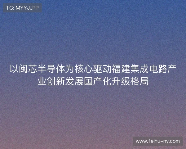 以闽芯半导体为核心驱动福建集成电路产业创新发展国产化升级格局 以闽芯半导体为核心驱动福建集成电路产业创新发展国产化升级格局